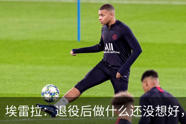埃雷拉：退役后做什么还没想好，执教和媒体工作我都喜欢